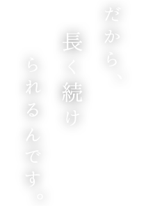 だから、長く続けられるんです。